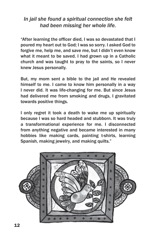 In jail she found a spiritual connection she felt had been missing her whole life.  “After learning the officer died, | was so devastated that | poured my heart out to God; | was so sorry. | asked God to forgive me, help me, and save me, but | didn’t even know what it meant to be saved. | had grown up in a Catholic church and was taught to pray to the saints, so | never knew Jesus personally.  But, my mom sent a bible to the jail and He revealed himself to me. | came to know him personally in a way I never did. It was life-changing for me. But since Jesus had delivered me from smoking and drugs, | gravitated towards positive things.  1 only regret it took a death to wake me up spiritually because | was so hard headed and stubborn. It was truly a transformational experience for me. | disconnected from anything negative and became interested in many hobbies like making cards, painting tshirts, learning Spanish, making jewelry, and making quilts.”  